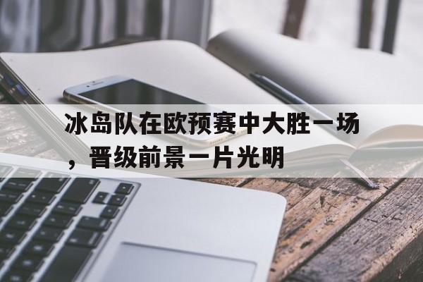 包含冰岛队在欧预赛中大胜一场，晋级前景一片光明的词条