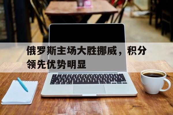 包含俄罗斯主场大胜挪威，积分领先优势明显的词条