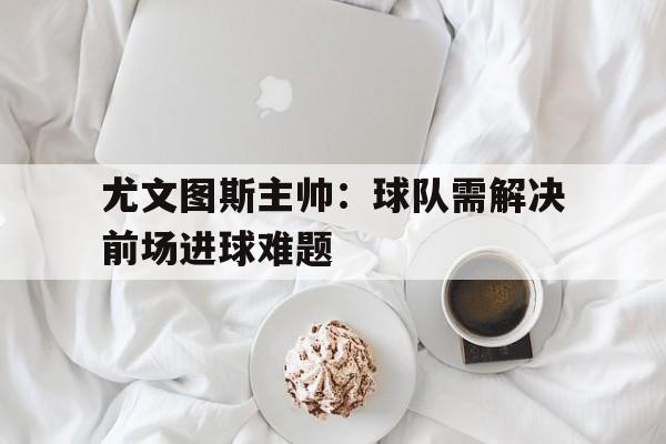 尤文图斯主帅：球队需解决前场进球难题的简单介绍