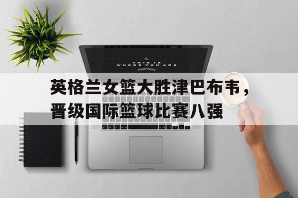 关于英格兰女篮大胜津巴布韦，晋级国际篮球比赛八强的信息