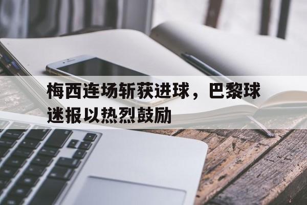 梅西连场斩获进球，巴黎球迷报以热烈鼓励的简单介绍