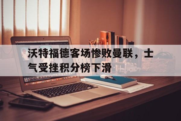 沃特福德客场惨败曼联，士气受挫积分榜下滑