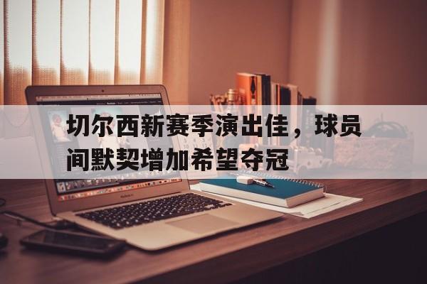 切尔西新赛季演出佳，球员间默契增加希望夺冠的简单介绍