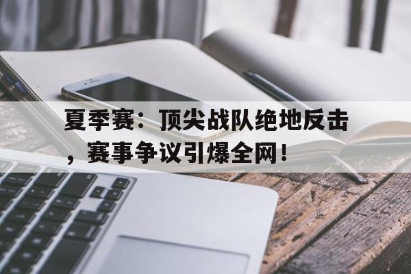 夏季赛：顶尖战队绝地反击，赛事争议引爆全网！