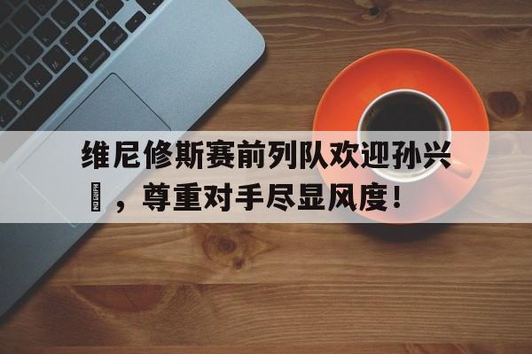 维尼修斯赛前列队欢迎孙兴慜，尊重对手尽显风度！