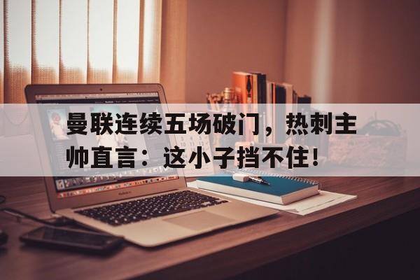 曼联连续五场破门，热刺主帅直言：这小子挡不住！