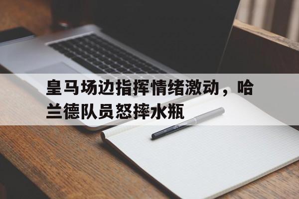 皇马场边指挥情绪激动，哈兰德队员怒摔水瓶皇马为哈兰德开5年长约 佛爷手握3优势必ko巴萨