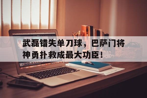 武磊错失单刀球，巴萨门将神勇扑救成最大功臣！武磊错失单刀球,巴萨门将神勇扑救成最大功臣了吗